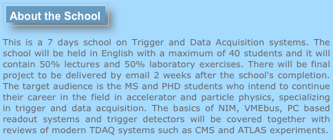 ￼
This is a 7 days school on Trigger and Data Acquisition systems. The school will be held in English with a maximum of 40 students and it will contain 50% lectures and 50% laboratory exercises. There will be final project to be delivered by email 2 weeks after the school's completion. The target audience is the MS and PHD students who intend to continue their career in the field in accelerator and particle physics, specializing in trigger and data acquisition. The basics of NIM, VMEbus, PC based readout systems and trigger detectors will be covered together with reviews of modern TDAQ systems such as CMS and ATLAS experiments.